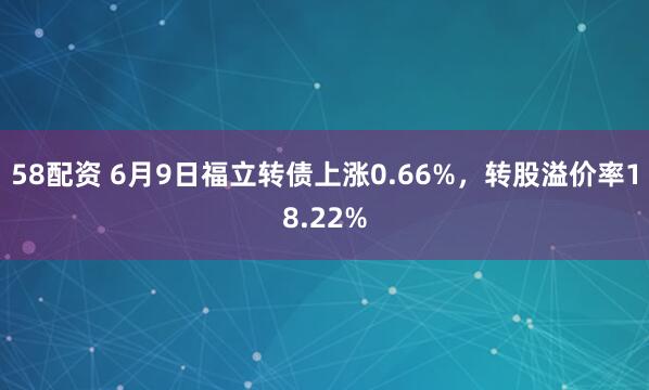 58配资 6月9日福立转债上涨0.66%，转股溢价率18.22%
