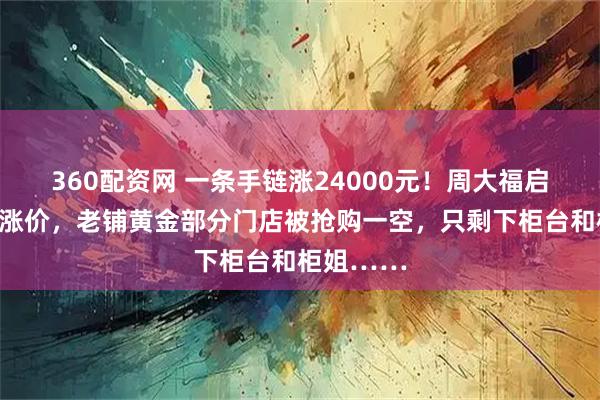 360配资网 一条手链涨24000元！周大福启动新一轮涨价，老铺黄金部分门店被抢购一空，只剩下柜台和柜姐……