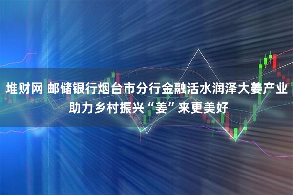 堆财网 邮储银行烟台市分行金融活水润泽大姜产业 助力乡村振兴“姜”来更美好